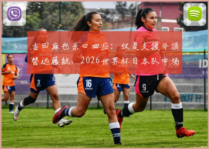 吉田麻也亲口回应：仅是支援非顶替远藤航，2026世界杯日本队中场谁扛大旗？阵容深度与老将价值全解析