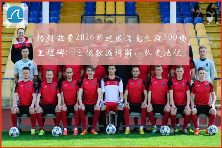 格列兹曼2026年达成马竞生涯500场里程碑：出场数据详解，队史地位仅次于科克与奥布拉克