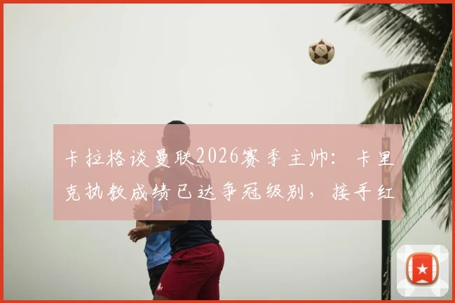 卡拉格谈曼联2026赛季主帅：卡里克执教成绩已达争冠级别，接手红魔呼声高涨