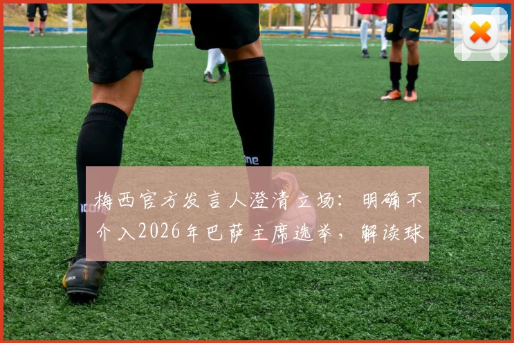 梅西官方发言人澄清立场:明确不介入2026年巴萨主席选举,解读球星态度与俱乐部关系