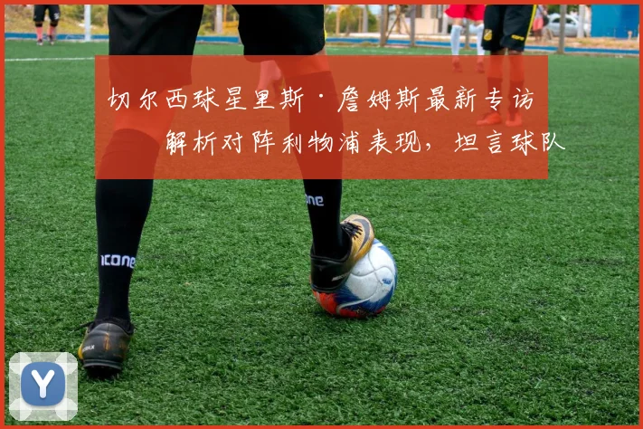 切尔西球星里斯·詹姆斯最新专访：解析对阵利物浦表现，坦言球队稳定性是2026赛季关键，并回应伤病问题