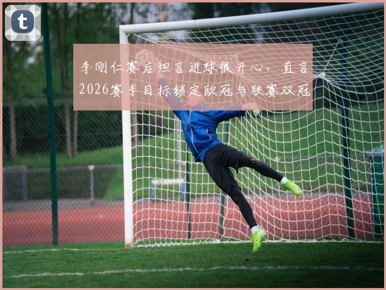 李刚仁赛后坦言进球很开心，直言2026赛季目标锁定欧冠与联赛双冠王，巴黎前景如何？