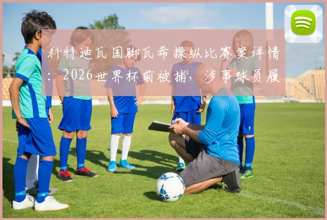 科特迪瓦国脚瓦希操纵比赛案详情：2026世界杯前被捕，涉事球员履历与案件后续影响解读