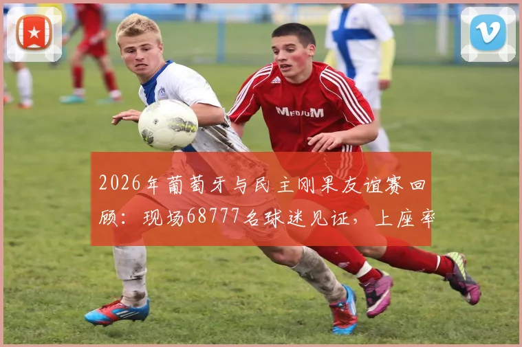 2026年葡萄牙与民主刚果友谊赛回顾：现场68777名球迷见证，上座率数据与比赛看点全解析