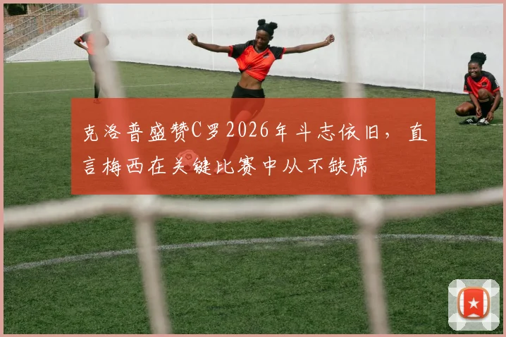 克洛普盛赞C罗2026年斗志依旧，直言梅西在关键比赛中从不缺席