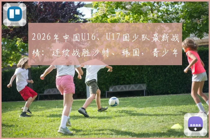 2026年中国U16、U17国少队最新战绩:连续战胜沙特、韩国,青少年足球展现新希望,附赛后分析