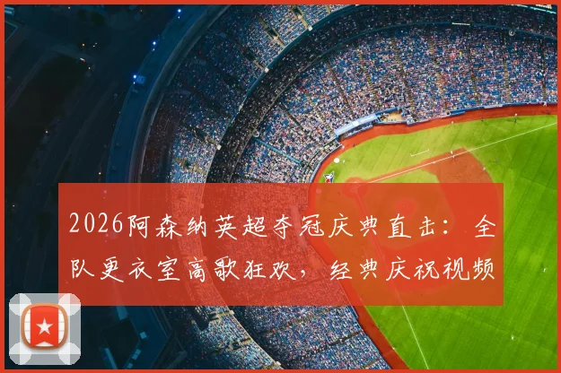 2026阿森纳英超夺冠庆典直击：全队更衣室高歌狂欢，经典庆祝视频集锦回顾