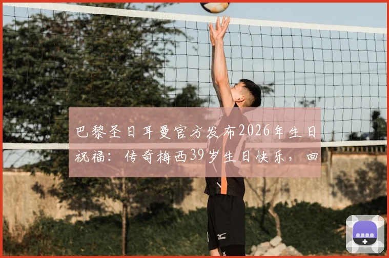 巴黎圣日耳曼官方发布2026年生日祝福：传奇梅西39岁生日快乐，回顾昔日辉煌时刻与真挚寄语