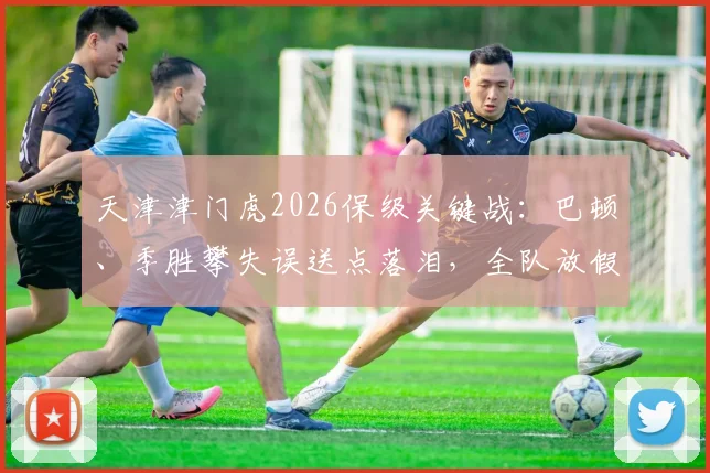 天津津门虎2026保级关键战：巴顿、季胜攀失误送点落泪，全队放假两天调整备战最新分析