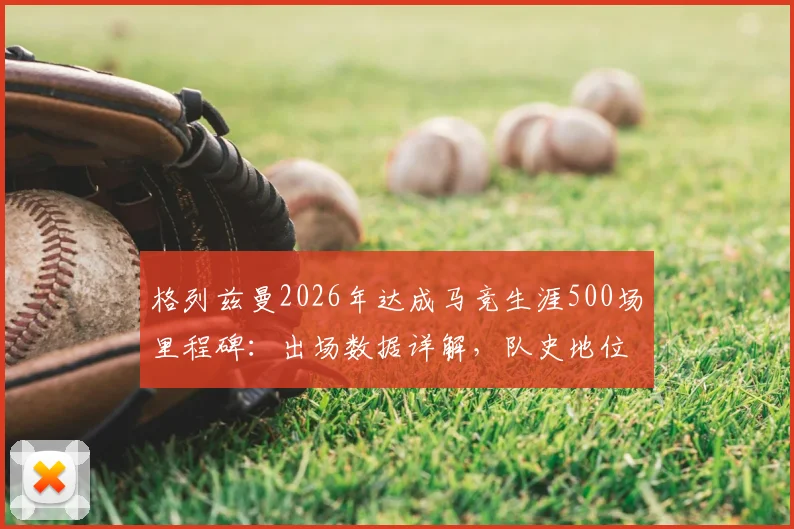 格列兹曼2026年达成马竞生涯500场里程碑:出场数据详解,队史地位仅次于科克与奥布拉克