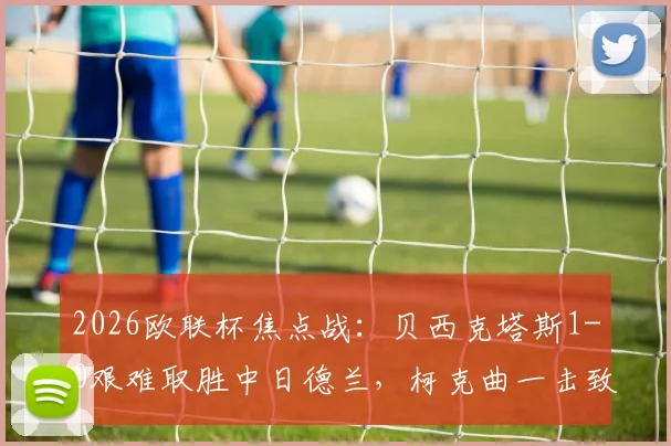 2026欧联杯焦点战:贝西克塔斯1-0艰难取胜中日德兰,柯克曲一击致命,艾迪姆争议红牌成转折点