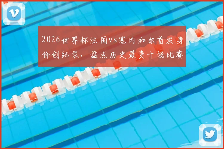 2026世界杯法国vs塞内加尔首发身价创纪录，盘点历史最贵十场比赛对阵及球员身价详情