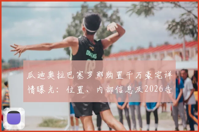 瓜迪奥拉巴塞罗那购置千万豪宅详情曝光：位置、内部信息及2026告别曼城传闻深度解读