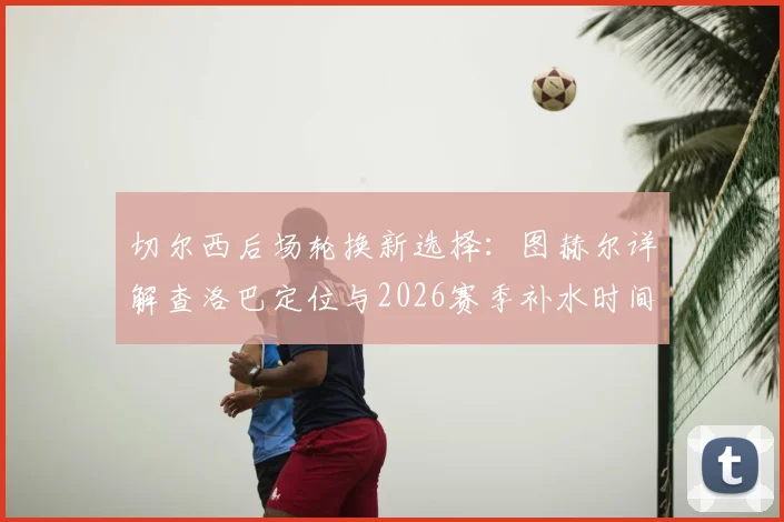 切尔西后场轮换新选择：图赫尔详解查洛巴定位与2026赛季补水时间战术调整