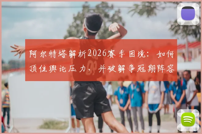 阿尔特塔解析2026赛季困境：如何顶住舆论压力，并破解争冠期阵容轮换最大难题