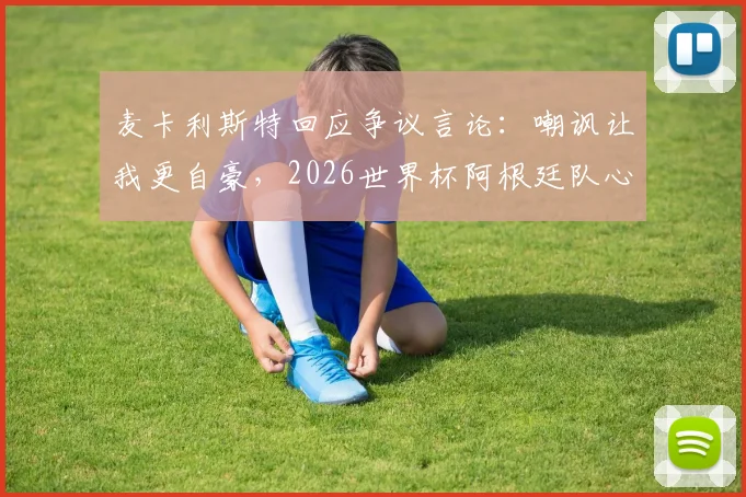 麦卡利斯特回应争议言论：嘲讽让我更自豪，2026世界杯阿根廷队心态解析