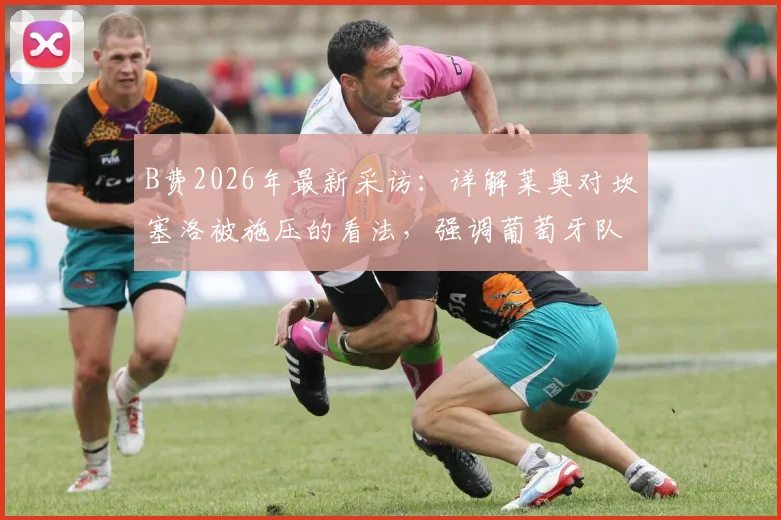 B费2026年最新采访：详解莱奥对坎塞洛被施压的看法，强调葡萄牙队团结是关键