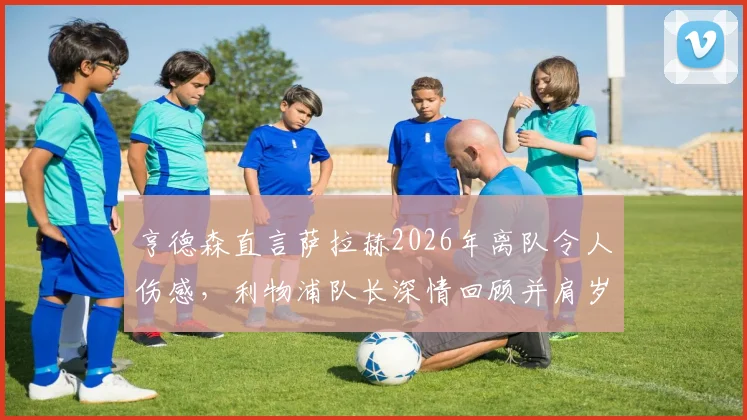 亨德森直言萨拉赫2026年离队令人伤感，利物浦队长深情回顾并肩岁月，分析锋线变动影响