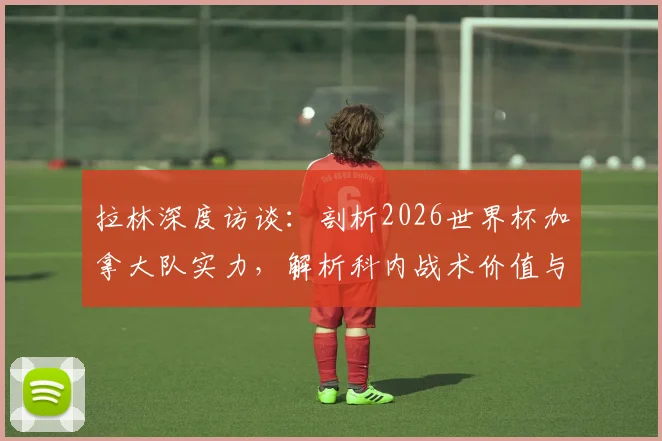 拉林深度访谈：剖析2026世界杯加拿大队实力，解析科内战术价值与球队夺冠前景