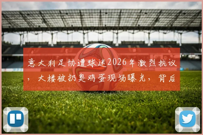 意大利足协遭球迷2026年激烈抗议,大楼被扔臭鸡蛋现场曝光,背后原因与国家队战绩深度关联