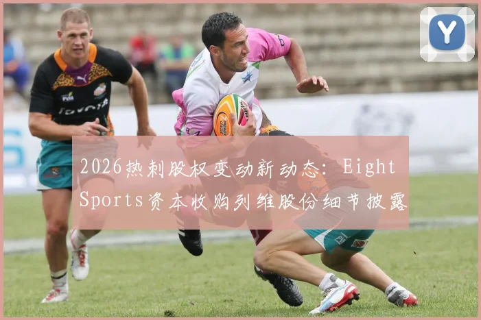 2026热刺股权变动新动态：Eight Sports资本收购列维股份细节披露，解析俱乐部未来发展规划与投资背景