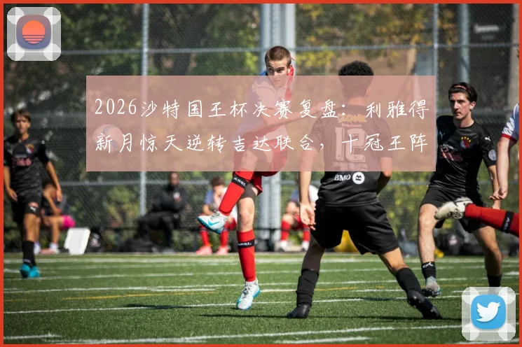 2026沙特国王杯决赛复盘:利雅得新月惊天逆转吉达联合,十冠王阵容与奖金全解析