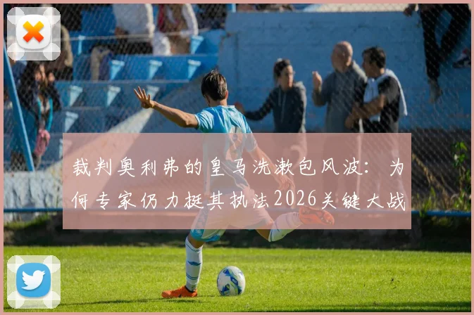 裁判奥利弗的皇马洗漱包风波：为何专家仍力挺其执法2026关键大战