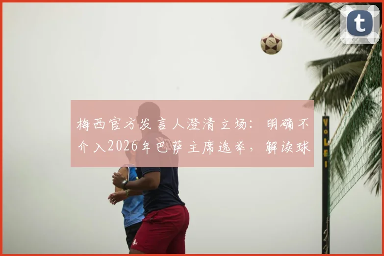 梅西官方发言人澄清立场：明确不介入2026年巴萨主席选举，解读球星态度与俱乐部关系