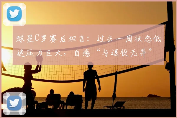 球星C罗赛后坦言：过去一周状态低迷压力巨大，自感“与退役无异”，2026年心态变化引关注