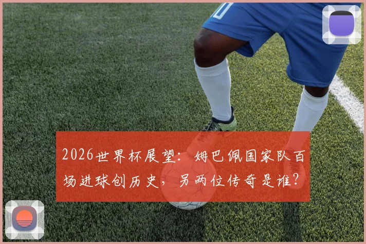 2026世界杯展望：姆巴佩国家队百场进球创历史，另两位传奇是谁？数据详情一览