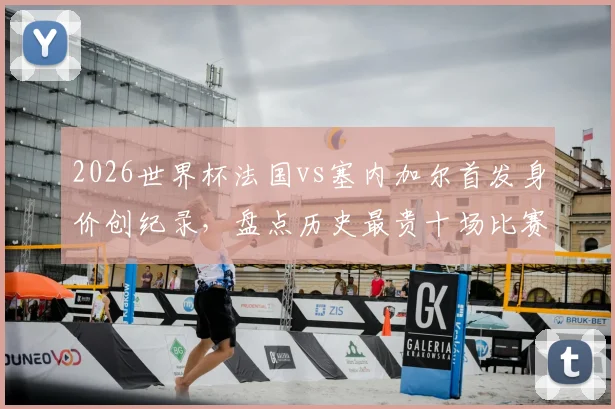 2026世界杯法国vs塞内加尔首发身价创纪录,盘点历史最贵十场比赛对阵及球员身价详情