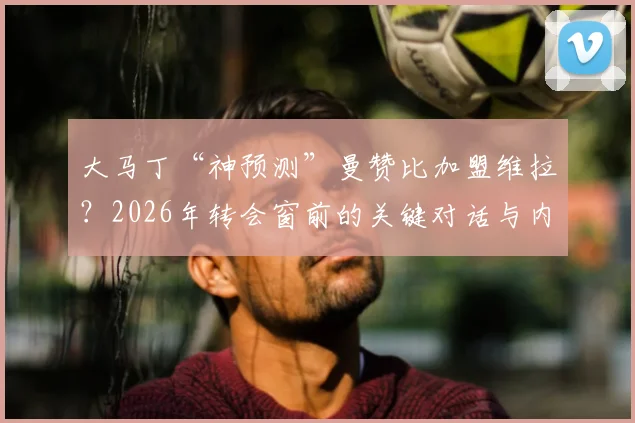 大马丁“神预测”曼赞比加盟维拉？2026年转会窗前的关键对话与内幕解读