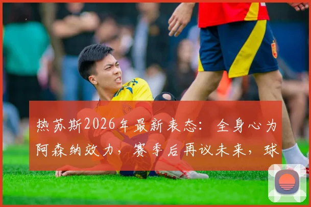 热苏斯2026年最新表态:全身心为阿森纳效力,赛季后再议未来,球员现状与前景深度分析