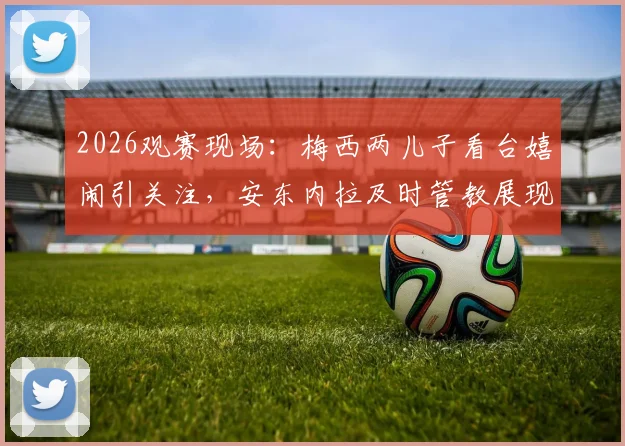2026观赛现场:梅西两儿子看台嬉闹引关注,安东内拉及时管教展现育儿经