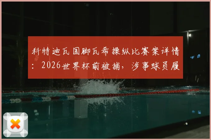 科特迪瓦国脚瓦希操纵比赛案详情:2026世界杯前被捕,涉事球员履历与案件后续影响解读