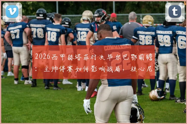 2026西甲赫塔菲对决毕尔巴鄂前瞻：主帅停赛如何影响战局，核心尼科复出能否主宰比赛？