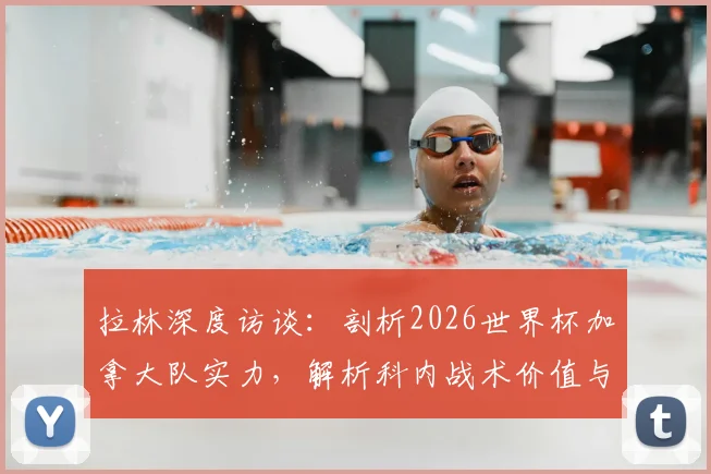 拉林深度访谈：剖析2026世界杯加拿大队实力，解析科内战术价值与球队夺冠前景