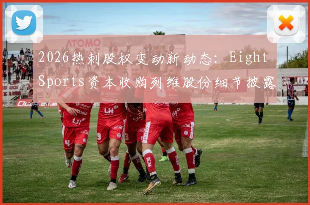2026热刺股权变动新动态:Eight Sports资本收购列维股份细节披露,解析俱乐部未来发展规划与投资背景