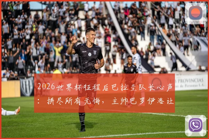 2026世界杯征程后巴拉圭队长心声:拼尽所有无悔,主帅巴罗伊洛让全队成为更好的男人