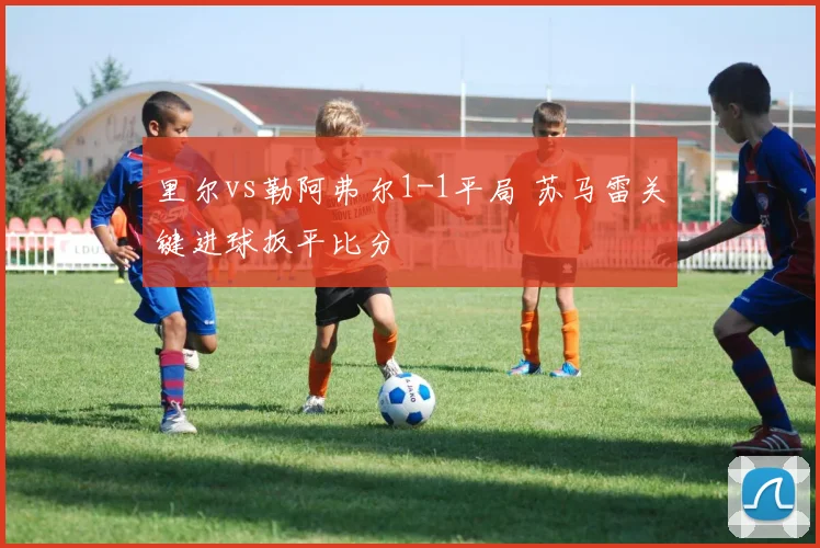 里尔vs勒阿弗尔1-1平局 苏马雷关键进球扳平比分