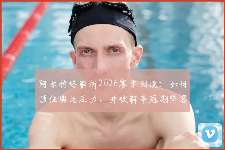 阿尔特塔解析2026赛季困境:如何顶住舆论压力,并破解争冠期阵容轮换最大难题