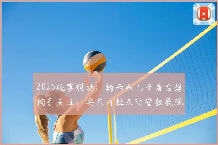 2026观赛现场：梅西两儿子看台嬉闹引关注，安东内拉及时管教展现育儿经