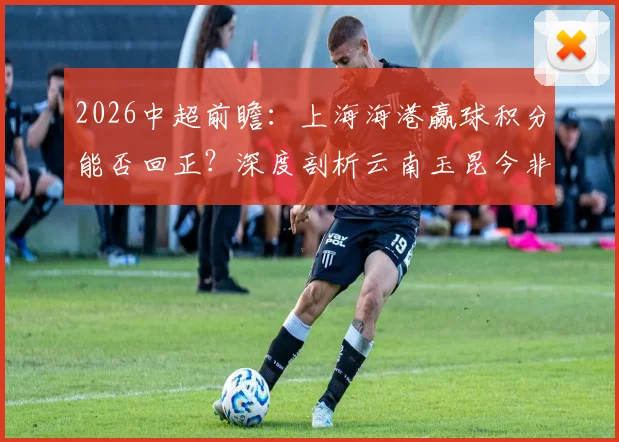 2026中超前瞻：上海海港赢球积分能否回正？深度剖析云南玉昆今非昔比的战斗力