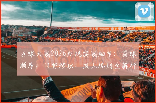 点球大战2026新规实战细节：罚球顺序、门将移动、换人规则全解析，这些玄机决定胜负