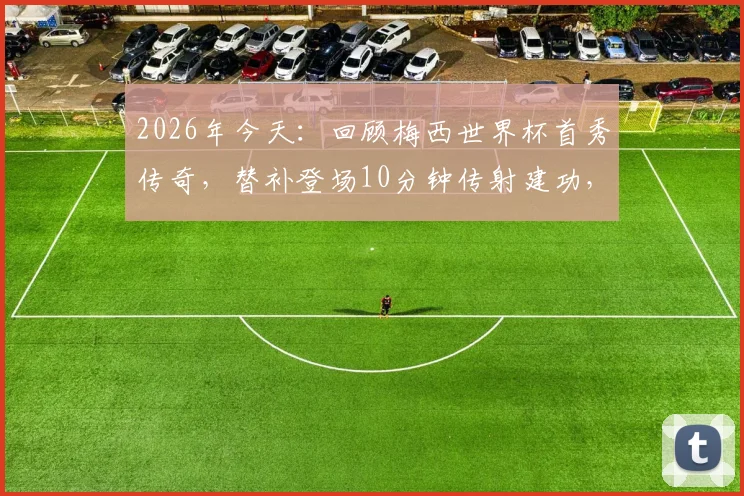 2026年今天：回顾梅西世界杯首秀传奇，替补登场10分钟传射建功，阿根廷6-0塞黑全记录