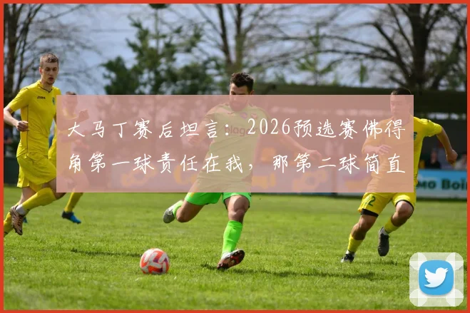 大马丁赛后坦言：2026预选赛佛得角第一球责任在我，那第二球简直来自外星