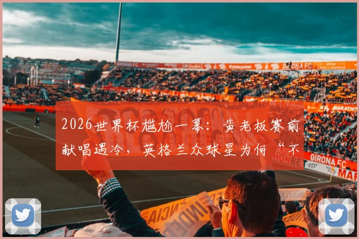2026世界杯尴尬一幕：黄老板赛前献唱遇冷，英格兰众球星为何“不给走个面”？