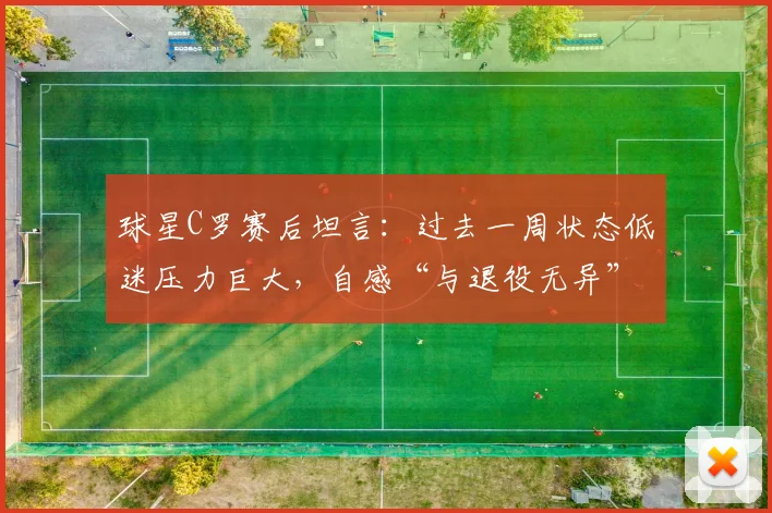 球星C罗赛后坦言:过去一周状态低迷压力巨大,自感“与退役无异”,2026年心态变化引关注