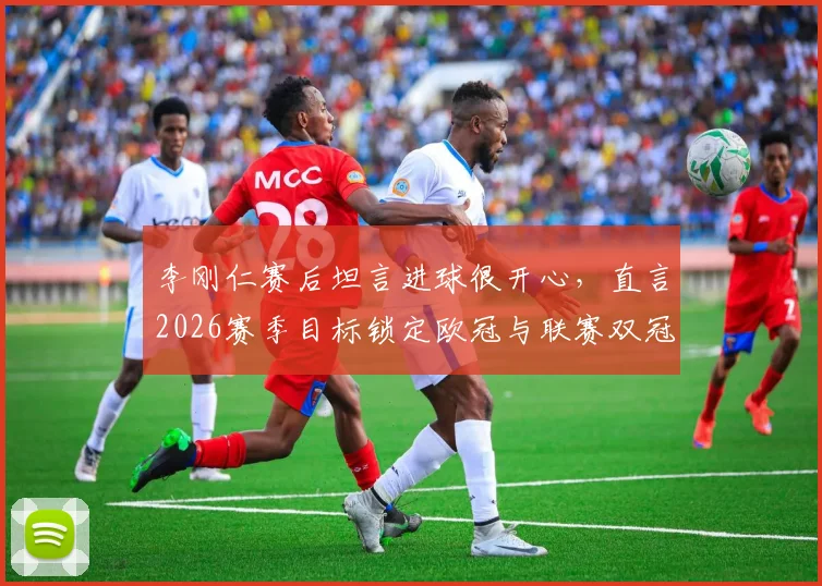 李刚仁赛后坦言进球很开心,直言2026赛季目标锁定欧冠与联赛双冠王,巴黎前景如何?