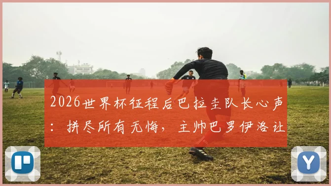 2026世界杯征程后巴拉圭队长心声：拼尽所有无悔，主帅巴罗伊洛让全队成为更好的男人